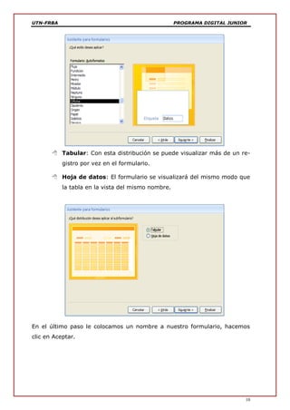 UTN-FRBA PROGRAMA DIGITAL JUNIOR
10
 Tabular: Con esta distribución se puede visualizar más de un re-
gistro por vez en el formulario.
 Hoja de datos: El formulario se visualizará del mismo modo que
la tabla en la vista del mismo nombre.
En el último paso le colocamos un nombre a nuestro formulario, hacemos
clic en Aceptar.
 