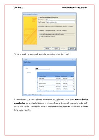 UTN-FRBA PROGRAMA DIGITAL JUNIOR
11
De este modo quedará el formulario recientemente creado.
El resultado que se hubiera obtenido escogiendo la opción Formularios
vinculados es la siguiente, en el mismo figurará sólo el título de cada pelí-
cula y un botón, Alquileres, que al accionarlo nos permite visualizar el resto
de la información.
 