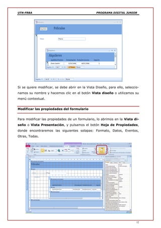UTN-FRBA PROGRAMA DIGITAL JUNIOR
12
Si se quiere modificar, se debe abrir en la Vista Diseño, para ello, seleccio-
namos su nombre y hacemos clic en el botón Vista diseño o utilizamos su
menú contextual.
Modificar las propiedades del formulario
Para modificar las propiedades de un formulario, lo abrimos en la Vista di-
seño o Vista Presentación, y pulsamos el botón Hoja de Propiedades,
donde encontraremos las siguientes solapas: Formato, Datos, Eventos,
Otras, Todas.
 