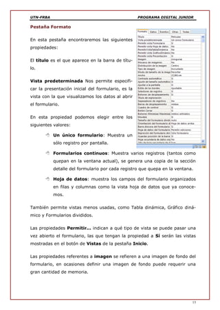 UTN-FRBA PROGRAMA DIGITAL JUNIOR
13
Pestaña Formato
En esta pestaña encontraremos las siguientes
propiedades:
El título es el que aparece en la barra de títu-
lo.
Vista predeterminada Nos permite especifi-
car la presentación inicial del formulario, es la
vista con la que visualizamos los datos al abrir
el formulario.
En esta propiedad podemos elegir entre los
siguientes valores:
 Un único formulario: Muestra un
sólo registro por pantalla.
 Formularios continuos: Muestra varios registros (tantos como
quepan en la ventana actual), se genera una copia de la sección
detalle del formulario por cada registro que quepa en la ventana.
 Hoja de datos: muestra los campos del formulario organizados
en filas y columnas como la vista hoja de datos que ya conoce-
mos.
También permite vistas menos usadas, como Tabla dinámica, Gráfico diná-
mico y Formularios divididos.
Las propiedades Permitir... indican a qué tipo de vista se puede pasar una
vez abierto el formulario, las que tengan la propiedad a Sí serán las vistas
mostradas en el botón de Vistas de la pestaña Inicio.
Las propiedades referentes a imagen se refieren a una imagen de fondo del
formulario, en ocasiones definir una imagen de fondo puede requerir una
gran cantidad de memoria.
 