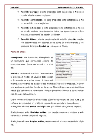 UTN-FRBA PROGRAMA DIGITAL JUNIOR
16
 Permitir agregar: si esta propiedad está establecida a No no se
podrán añadir nuevos registros.
 Permitir eliminación: si esta propiedad está establecida a No
no se podrán borrar registros.
 Permitir ediciones: si esta propiedad está establecida a No no
se podrán realizar cambios en los datos que aparezcan en el for-
mulario, únicamente se podrán visualizar.
 Permitir filtros: si esta propiedad está establecida a No queda-
rán desactivados los botones de la barra de herramientas y las
opciones del menú Registros referentes a filtros.
Pestaña Otras
Emergente: Un formulario emergente es
un formulario que permanece encima de
otras ventanas. Puede ser modal o no mo-
dal.
Modal: Cuando un formulario tiene activada
la propiedad modal, el usuario debe cerrar
el formulario para poder hacer clic fuera del
mismo. Los cuadros de diálogo y los mensajes suelen ser modales. Al abrir
una ventana modal, las demás ventanas de Microsoft Access se deshabilitan
hasta que cerramos el formulario (aunque podemos cambiar a otras venta-
nas de otras aplicaciones).
Ciclo: Permite especificar qué sucede cuando se presiona la tecla TAB y el
enfoque se encuentra en el último campo de un formulario dependiente.
Si elegimos el valor Todos los registros, pasaremos al siguiente registro.
Si elegimos el valor Registro activo, nos quedaremos en el registro y vol-
veremos al primer campo del registro.
Si elegimos el valor Página activa, regresamos al primer campo de la pági-
na.
 