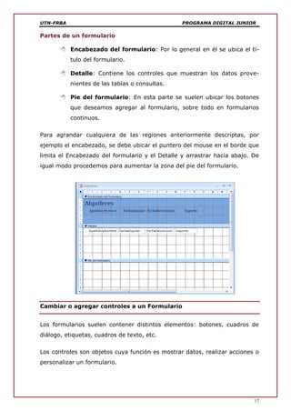 UTN-FRBA PROGRAMA DIGITAL JUNIOR
17
Partes de un formulario
 Encabezado del formulario: Por lo general en él se ubica el tí-
tulo del formulario.
 Detalle: Contiene los controles que muestran los datos prove-
nientes de las tablas o consultas.
 Pie del formulario: En esta parte se suelen ubicar los botones
que deseamos agregar al formulario, sobre todo en formularios
continuos.
Para agrandar cualquiera de las regiones anteriormente descriptas, por
ejemplo el encabezado, se debe ubicar el puntero del mouse en el borde que
limita el Encabezado del formulario y el Detalle y arrastrar hacia abajo. De
igual modo procedemos para aumentar la zona del pie del formulario.
Cambiar o agregar controles a un Formulario
Los formularios suelen contener distintos elementos: botones, cuadros de
diálogo, etiquetas, cuadros de texto, etc.
Los controles son objetos cuya función es mostrar datos, realizar acciones o
personalizar un formulario.
 