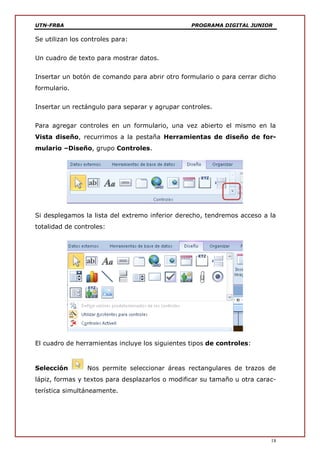 UTN-FRBA PROGRAMA DIGITAL JUNIOR
18
Se utilizan los controles para:
Un cuadro de texto para mostrar datos.
Insertar un botón de comando para abrir otro formulario o para cerrar dicho
formulario.
Insertar un rectángulo para separar y agrupar controles.
Para agregar controles en un formulario, una vez abierto el mismo en la
Vista diseño, recurrimos a la pestaña Herramientas de diseño de for-
mulario –Diseño, grupo Controles.
Si desplegamos la lista del extremo inferior derecho, tendremos acceso a la
totalidad de controles:
El cuadro de herramientas incluye los siguientes tipos de controles:
Selección Nos permite seleccionar áreas rectangulares de trazos de
lápiz, formas y textos para desplazarlos o modificar su tamaño u otra carac-
terística simultáneamente.
 
