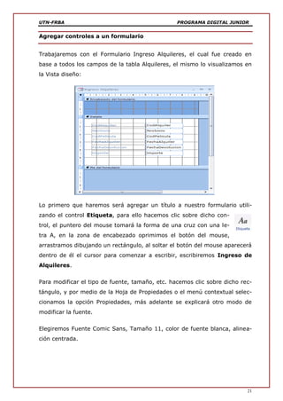 UTN-FRBA PROGRAMA DIGITAL JUNIOR
21
Agregar controles a un formulario
Trabajaremos con el Formulario Ingreso Alquileres, el cual fue creado en
base a todos los campos de la tabla Alquileres, el mismo lo visualizamos en
la Vista diseño:
Lo primero que haremos será agregar un título a nuestro formulario utili-
zando el control Etiqueta, para ello hacemos clic sobre dicho con-
trol, el puntero del mouse tomará la forma de una cruz con una le-
tra A, en la zona de encabezado oprimimos el botón del mouse,
arrastramos dibujando un rectángulo, al soltar el botón del mouse aparecerá
dentro de él el cursor para comenzar a escribir, escribiremos Ingreso de
Alquileres.
Para modificar el tipo de fuente, tamaño, etc. hacemos clic sobre dicho rec-
tángulo, y por medio de la Hoja de Propiedades o el menú contextual selec-
cionamos la opción Propiedades, más adelante se explicará otro modo de
modificar la fuente.
Elegiremos Fuente Comic Sans, Tamaño 11, color de fuente blanca, alinea-
ción centrada.
 