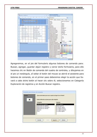 UTN-FRBA PROGRAMA DIGITAL JUNIOR
22
Agregaremos, en el pie del formulario algunos botones de comando para:
Buscar, agregar, guardar algún registro y cerrar dicho formulario, para ello
hacemos clic en Botón de comando del cuadro de controles, y dibujamos en
el pie un rectángulo, al soltar el botón del mouse se abrirá el asistente para
botones de comando, en el primer paso deberemos elegir la acción que lle-
vará a cabo dicho botón al hacer clic sobre él, seleccionamos en Categoría
Exploración de registros y en Acción Buscar registro.
 