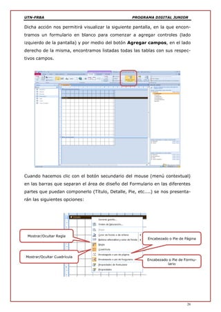 UTN-FRBA PROGRAMA DIGITAL JUNIOR
26
Dicha acción nos permitirá visualizar la siguiente pantalla, en la que encon-
tramos un formulario en blanco para comenzar a agregar controles (lado
izquierdo de la pantalla) y por medio del botón Agregar campos, en el lado
derecho de la misma, encontramos listadas todas las tablas con sus respec-
tivos campos.
Cuando hacemos clic con el botón secundario del mouse (menú contextual)
en las barras que separan el área de diseño del Formulario en las diferentes
partes que puedan componerlo (Título, Detalle, Pie, etc....) se nos presenta-
rán las siguientes opciones:
Mostrar/Ocultar Cuadrícula
Mostrar/Ocultar Regla
Encabezado o Pie de Página
Encabezado o Pie de Formu-
lario
 