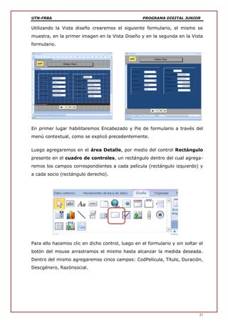 UTN-FRBA PROGRAMA DIGITAL JUNIOR
27
Utilizando la Vista diseño crearemos el siguiente formulario, el mismo se
muestra, en la primer imagen en la Vista Diseño y en la segunda en la Vista
formulario.
En primer lugar habilitaremos Encabezado y Pie de formulario a través del
menú contextual, como se explicó precedentemente.
Luego agregaremos en el área Detalle, por medio del control Rectángulo
presente en el cuadro de controles, un rectángulo dentro del cual agrega-
remos los campos correspondientes a cada película (rectángulo izquierdo) y
a cada socio (rectángulo derecho).
Para ello hacemos clic en dicho control, luego en el formulario y sin soltar el
botón del mouse arrastramos el mismo hasta alcanzar la medida deseada.
Dentro del mismo agregaremos cinco campos: CodPelícula, Título, Duración,
Descgénero, Razónsocial.
 