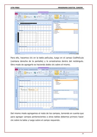 UTN-FRBA PROGRAMA DIGITAL JUNIOR
28
Para ello, hacemos clic en la tabla películas, luego en el campo CodPelícula
(ventana derecha de la pantalla) y lo arrastramos dentro del rectángulo.
Otro modo de agregarlo es haciendo doble clic sobre el mismo.
Del mismo modo agregamos el resto de los campos, teniendo en cuenta que
para agregar campos pertenecientes a otras tablas debemos primero hacer
clic sobre la tabla y luego sobre el campo requerido.
 