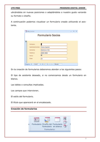 UTN-FRBA PROGRAMA DIGITAL JUNIOR
2
ubicándolos en nuevas posiciones o adaptándolos a nuestro gusto variando
su formato o diseño.
A continuación podemos visualizar un formulario creado utilizando el asis-
tente.
En la creación de formularios deberemos atender a los siguientes pasos:
El tipo de asistente deseado, si no comenzamos desde un formulario en
blanco.
Las tablas o consultas implicadas.
Los campos que intervienen.
El estilo del formulario.
El título que aparecerá en el encabezado.
Creación de formularios
 