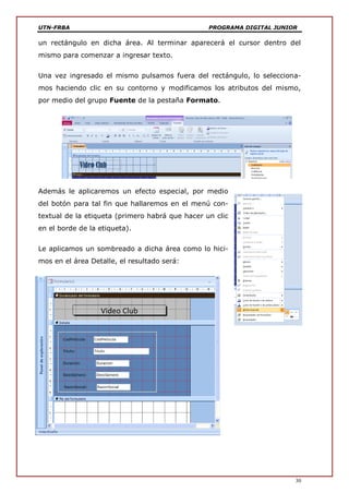 UTN-FRBA PROGRAMA DIGITAL JUNIOR
30
un rectángulo en dicha área. Al terminar aparecerá el cursor dentro del
mismo para comenzar a ingresar texto.
Una vez ingresado el mismo pulsamos fuera del rectángulo, lo selecciona-
mos haciendo clic en su contorno y modificamos los atributos del mismo,
por medio del grupo Fuente de la pestaña Formato.
Además le aplicaremos un efecto especial, por medio
del botón para tal fin que hallaremos en el menú con-
textual de la etiqueta (primero habrá que hacer un clic
en el borde de la etiqueta).
Le aplicamos un sombreado a dicha área como lo hici-
mos en el área Detalle, el resultado será:
 