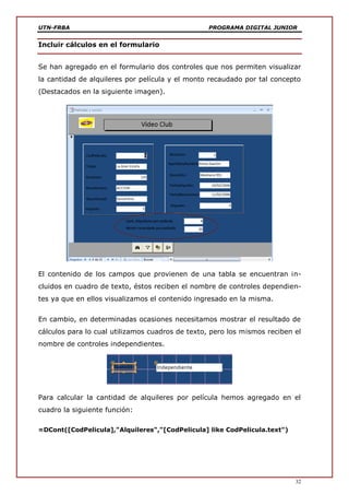 UTN-FRBA PROGRAMA DIGITAL JUNIOR
32
Incluir cálculos en el formulario
Se han agregado en el formulario dos controles que nos permiten visualizar
la cantidad de alquileres por película y el monto recaudado por tal concepto
(Destacados en la siguiente imagen).
El contenido de los campos que provienen de una tabla se encuentran in-
cluidos en cuadro de texto, éstos reciben el nombre de controles dependien-
tes ya que en ellos visualizamos el contenido ingresado en la misma.
En cambio, en determinadas ocasiones necesitamos mostrar el resultado de
cálculos para lo cual utilizamos cuadros de texto, pero los mismos reciben el
nombre de controles independientes.
Para calcular la cantidad de alquileres por película hemos agregado en el
cuadro la siguiente función:
=DCont([CodPelicula],"Alquileres","[CodPelicula] like CodPelicula.text")
 