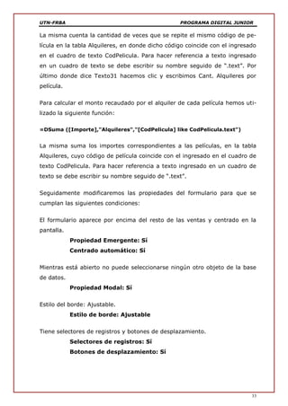 UTN-FRBA PROGRAMA DIGITAL JUNIOR
33
La misma cuenta la cantidad de veces que se repite el mismo código de pe-
lícula en la tabla Alquileres, en donde dicho código coincide con el ingresado
en el cuadro de texto CodPelicula. Para hacer referencia a texto ingresado
en un cuadro de texto se debe escribir su nombre seguido de “.text”. Por
último donde dice Texto31 hacemos clic y escribimos Cant. Alquileres por
película.
Para calcular el monto recaudado por el alquiler de cada película hemos uti-
lizado la siguiente función:
=DSuma ([Importe],"Alquileres","[CodPelicula] like CodPelicula.text")
La misma suma los importes correspondientes a las películas, en la tabla
Alquileres, cuyo código de película coincide con el ingresado en el cuadro de
texto CodPelicula. Para hacer referencia a texto ingresado en un cuadro de
texto se debe escribir su nombre seguido de “.text”.
Seguidamente modificaremos las propiedades del formulario para que se
cumplan las siguientes condiciones:
El formulario aparece por encima del resto de las ventas y centrado en la
pantalla.
Propiedad Emergente: Sí
Centrado automático: Sí
Mientras está abierto no puede seleccionarse ningún otro objeto de la base
de datos.
Propiedad Modal: Sí
Estilo del borde: Ajustable.
Estilo de borde: Ajustable
Tiene selectores de registros y botones de desplazamiento.
Selectores de registros: Sí
Botones de desplazamiento: Sí
 