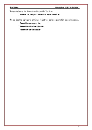 UTN-FRBA PROGRAMA DIGITAL JUNIOR
34
Presenta barra de desplazamiento sólo Vertical.
Barras de desplazamiento: Sólo vertical
No es posible agregar o eliminar registros, pero se permiten actualizaciones.
Permitir agregar: No
Permitir eliminación: No
Permitir ediciones: Sí
 