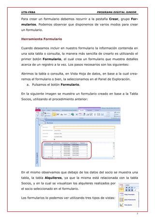 UTN-FRBA PROGRAMA DIGITAL JUNIOR
3
Para crear un formulario debemos recurrir a la pestaña Crear, grupo For-
mularios. Podemos observar que disponemos de varios modos para crear
un formulario.
Herramienta Formulario
Cuando deseamos incluir en nuestro formulario la información contenida en
una sola tabla o consulta, la manera más sencilla de crearlo es utilizando el
primer botón Formulario, el cual crea un formulario que muestra detalles
acerca de un registro a la vez. Los pasos necesarios son los siguientes:
Abrimos la tabla o consulta, en Vista Hoja de datos, en base a la cual crea-
remos el formulario o bien, la seleccionamos en el Panel de Exploración.
a. Pulsamos el botón Formulario.
En la siguiente imagen se muestra un formulario creado en base a la Tabla
Socios, utilizando el procedimiento anterior:
En el mismo observamos que debajo de los datos del socio se muestra una
tabla, la tabla Alquileres, ya que la misma está relacionada con la tabla
Socios, y en la cual se visualizan los alquileres realizados por
el socio seleccionado en el formulario.
Los formularios lo podemos ver utilizando tres tipos de vistas:
 