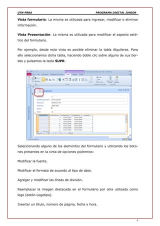 UTN-FRBA PROGRAMA DIGITAL JUNIOR
4
Vista formulario: La misma es utilizada para ingresar, modificar o eliminar
información.
Vista Presentación: La misma es utilizada para modificar el aspecto esté-
tico del formulario.
Por ejemplo, desde esta vista es posible eliminar la tabla Alquileres. Para
ello seleccionamos dicha tabla, haciendo doble clic sobre alguno de sus bor-
des y pulsamos la tecla SUPR.
Seleccionando alguno de los elementos del formulario y utilizando los boto-
nes presentes en la cinta de opciones podremos:
Modificar la fuente.
Modificar el formato de acuerdo al tipo de dato.
Agregar y modificar las líneas de división.
Reemplazar la imagen destacada en el formulario por otra utilizada como
logo (botón Logotipo).
Insertar un título, número de página, fecha y hora.
 