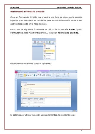 UTN-FRBA PROGRAMA DIGITAL JUNIOR
6
Herramienta Formulario Dividido
Crea un Formulario dividido que muestra una hoja de datos en la sección
superior y un formulario en la inferior para escribir información sobre el re-
gistro seleccionado en la hoja de datos.
Para crear el siguiente Formulario se utiliza de la pestaña Crear, grupo
Formularios, lista Más Formularios..., la opción Formulario dividido.
Obtendremos un modelo como el siguiente:
Si optamos por utilizar la opción Varios elementos, la resultante será:
 