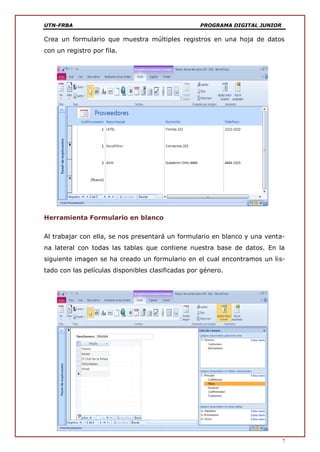UTN-FRBA PROGRAMA DIGITAL JUNIOR
7
Crea un formulario que muestra múltiples registros en una hoja de datos
con un registro por fila.
Herramienta Formulario en blanco
Al trabajar con ella, se nos presentará un formulario en blanco y una venta-
na lateral con todas las tablas que contiene nuestra base de datos. En la
siguiente imagen se ha creado un formulario en el cual encontramos un lis-
tado con las películas disponibles clasificadas por género.
 