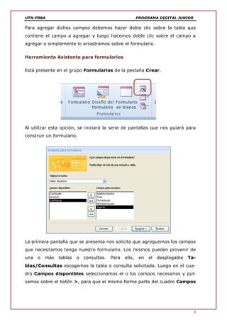 UTN-FRBA PROGRAMA DIGITAL JUNIOR
8
Para agregar dichos campos debemos hacer doble clic sobre la tabla que
contiene el campo a agregar y luego hacemos doble clic sobre el campo a
agregar o simplemente lo arrastramos sobre el formulario.
Herramienta Asistente para formularios
Está presente en el grupo Formularios de la pestaña Crear.
Al utilizar esta opción, se iniciará la serie de pantallas que nos guiará para
construir un formulario.
La primera pantalla que se presenta nos solicita que agreguemos los campos
que necesitamos tenga nuestro formulario. Los mismos pueden provenir de
una o más tablas o consultas. Para ello, en el desplegable Ta-
blas/Consultas escogemos la tabla o consulta solicitada. Luego en el cua-
dro Campos disponibles seleccionamos el o los campos necesarios y pul-
samos sobre el botón >, para que el mismo forme parte del cuadro Campos
 