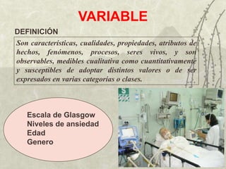 VARIABLE
DEFINICIÓN
Son características, cualidades, propiedades, atributos de
hechos, fenómenos, procesos, seres vivos, y son
observables, medibles cualitativa como cuantitativamente
y susceptibles de adoptar distintos valores o de ser
expresados en varias categorías o clases.



   Escala de Glasgow
   Niveles de ansiedad
   Edad
   Genero
 