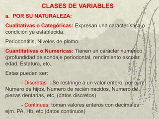 CLASES DE VARIABLES
a. POR SU NATURALEZA:
Cualitativas o Categóricas: Expresan una característica o
condición ya establecida.
Periodontitis, Niveles de plomo.
Cuantitativas o Numéricas: Tienen un carácter numérico.
(profundidad de sondaje periodontal, rendimiento escolar,
edad. Estatura, etc.
Estas pueden ser:
      - Discretas : Se restringe a un valor entero. por ejm.
Numero de hijos, Numero de recién nacidos, Numero de
piezas dentarias, etc. (datos discretos)
      - Continuas: toman valores enteros con decimales
ejm. PA, Hb, etc (datos continuos)
 