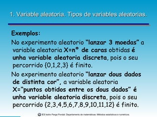 1. Variable aleatoria. Tipos de variables aleatorias. Exemplos: No experimento aleatorio  “lanzar 3 moedas”  a variable aleatoria  X=nº de caras  obtidas  é unha variable aleatoria discreta , pois o seu percorrido {0,1,2,3} é finito. No experimento aleatorio  “lanzar dous dados de distinta cor”,  a variable aleatoria  X=“puntos obtidos entre os dous dados” é unha variable aleatoria   discreta , pois o seu percorrido {2,3,4,5,6,7,8,9,10,11,12} é finito. 