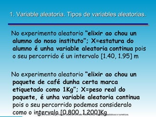 1. Variable aleatoria. Tipos de variables aleatorias. No experimento aleatorio  “elixir ao chou un alumno do noso instituto”; X=estatura do alumno é unha variable aleatoria   continua  pois o seu percorrido é un intervalo [1.40, 1.95] m No experimento aleatorio  “elixir ao chou un paquete de café dunha certa marca etiquetado como 1Kg”; X=peso real do paquete, é unha variable aleatoria continua  pois o seu percorrido podemos consideralo como o intervalo [0.800, 1.200]Kg 