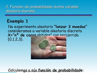 2. Función de probabilidade dunha variable aleatoria discreta. Exemplo 1 No experimento aleatorio  “lanzar 3 moedas”  consideramos a variable aleatoria discreta  X=“nº de caras  obtidas” con percorrido {0,1,2,3}. Calculemos a súa  función de probabilidade : 