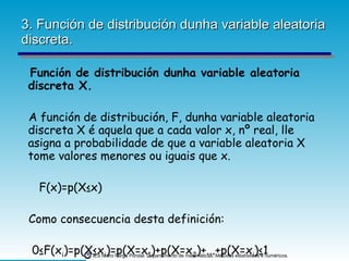 3. Función de distribución dunha variable aleatoria discreta. Función de distribución dunha variable aleatoria discreta X. A función de distribución, F, dunha variable aleatoria discreta X é aquela que a cada valor x, nº real, lle asigna a probabilidade de que a variable aleatoria X tome valores menores ou iguais que x. F(x)=p(X≤x) Como consecuencia desta definición: 0≤F(x i )=p(X≤x i )=p(X=x 1 )+p(X=x 2 )+...+p(X=x i )≤1  