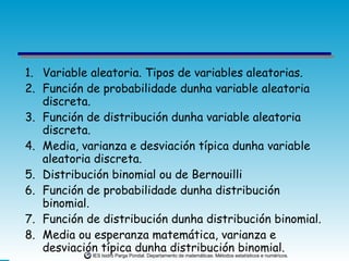 Variable aleatoria. Tipos de variables aleatorias. Función de probabilidade dunha variable aleatoria discreta. Función de distribución dunha variable aleatoria discreta. Media, varianza e desviación típica dunha variable aleatoria discreta. Distribución binomial ou de Bernouilli Función de probabilidade dunha distribución binomial. Función de distribución dunha distribución binomial.  Media ou esperanza matemática, varianza e desviación típica dunha distribución binomial. 