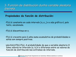 3. Función de distribución dunha variable aleatoria discreta. Propiedades da función de distribución: F(x) é constante en cada intervalo [x i ,x i-1 ) e a súa gráfica é, polo tanto, escalonada. F(x) é discontinua en x i F(x) é crecente pois é unha suma acumulativa de probabilidades e estas son sempre positivas. p(a<X≤b)=F(b)-F(a). A probabilidade de que a variable aleatoria X tome valores no intervalo (a, b] é a diferenza entre os valores da función de distribución nos extremos do intervalo. 