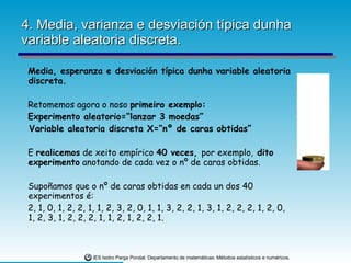 4. Media, varianza e desviación típica dunha variable aleatoria discreta. Media, esperanza e desviación típica dunha variable aleatoria discreta.  Retomemos agora o noso  primeiro exemplo: Experimento aleatorio=“lanzar 3 moedas” Variable aleatoria discreta X=“nº de caras obtidas” E  realicemos  de xeito empírico  40 veces,  por exemplo,  dito experimento  anotando de cada vez o nº de caras obtidas. Supoñamos que o nº de caras obtidas en cada un dos 40 experimentos é: 2, 1, 0, 1, 2, 2, 1, 1, 2, 3, 2, 0, 1, 1, 3, 2, 2, 1, 3, 1, 2, 2, 2, 1, 2, 0, 1, 2, 3, 1, 2, 2, 2, 1, 1, 2, 1, 2, 2, 1. 