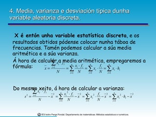 4. Media, varianza e desviación típica dunha variable aleatoria discreta. X é entón unha variable estatística discreta , e os resultados obtidos pódense colocar nunha táboa de frecuencias. Tamén podemos calcular a súa media aritmética e a súa varianza. Á hora de calcular a media aritmética, empregaremos a fórmula: Do mesmo xeito, á hora de calcular a varianza: 