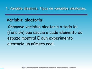 1. Variable aleatoria. Tipos de variables aleatorias. Variable aleatoria: Chámase variable aleatoria a toda lei (función) que asocia a cada elemento do espazo mostral E dun experimento aleatorio un número real. 