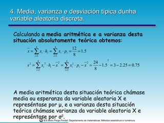 4. Media, varianza e desviación típica dunha variable aleatoria discreta. Calculando  a   media aritmética e a varianza desta situación absolutamente teórica obtemos : A media aritmética desta situación teórica chámase media ou esperanza da variable aleatoria X e represéntase por  μ , e a varianza desta situación teórica chámase varianza da variable aleatoria X e represéntase por  σ 2 . 
