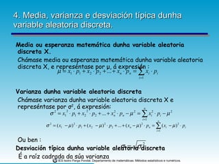 4. Media, varianza e desviación típica dunha variable aleatoria discreta. Media ou esperanza matemática dunha variable aleatoria discreta X. Chámase media ou esperanza matemática dunha variable aleatoria discreta X, e represéntase por  μ , á expresión : Varianza dunha variable aleatoria discreta Chámase varianza dunha variable aleatoria discreta X e represéntase por  σ 2 , á expresión: Ou ben : Desviación típica dunha variable aleatoria discreta É a raíz cadrada da súa varianza  