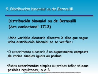 5. Distribución binomial ou de Bernouilli Distribución binomial ou de Bernouilli  (Ars coniectandi 1713) Unha variable aleatoria discreta X dise que segue unha distribución binomial se se verifica: O experimento aleatorio é un  experimento composto de varios simples iguais ou probas. Estes  experimentos simples  ou probas teñen só  dous posibles resultados, A e B . 