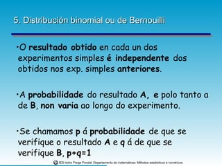 5. Distribución binomial ou de Bernouilli O  resultado obtido  en cada un dos experimentos simples  é independente  dos obtidos nos exp. simples  anteriores . A  probabilidade  do resultado  A, e  polo tanto a de  B ,  non varia  ao longo do experimento. Se chamamos  p  á  probabilidade  de que se verifique o resultado  A  e  q  á de que se verifique  B ,  p+q=1 