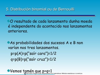 5. Distribución binomial ou de Bernouilli O resultado de cada lanzamento dunha moeda é independente do acontecido nos lanzamentos anteriores.  As probabilidades dos sucesos A e B non varían nos tres lanzamentos. p=p(A)=p(“saír cara”)=1/2 q=p(B)=p(“saír cruz”)=1/2 Vemos tamén que p+q=1 