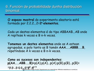 6. Función de probabilidade dunha distribución binomial. O espazo mostral  do experimento aleatorio está formado por 2.2.2...2= 2 n  elementos . Cada un destes elementos é do tipo ABBAAB...AB onde A repítese k veces e B n-k veces. Tomemos un destes elementos  onde as A estean agrupadas, e polo tanto as B tamén  AAA...ABBB...B , repetíndose A k veces e B n-k veces. Como os sucesos son independentes :  p(AA...ABB...B)= p(A).p(A)...p(A).p(B).p(B)...p(B)= =p.p...p.q.q...q= p k .q n-k 