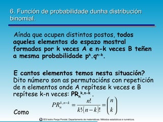6. Función de probabilidade dunha distribución binomial. Aínda que ocupen distintos postos,  todos aqueles elementos do espazo mostral formados por k veces A e n-k veces B teñen a mesma probabilidade p k .q n-k . E cantos elementos temos nesta situación?  Dito número son as permutacións con repetición de n elementos onde A repítese k veces e B repítese k-n veces:  PR n k,n-k  . Como  