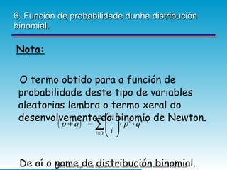 6. Función de probabilidade dunha distribución binomial. Nota: O termo obtido para a función de probabilidade deste tipo de variables aleatorias lembra o termo xeral do desenvolvemento do binomio de Newton. De aí o nome de distribución binomial. 