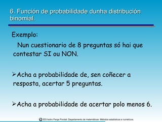 6. Función de probabilidade dunha distribución binomial. Exemplo: Nun cuestionario de 8 preguntas só hai que contestar SI ou NON.  Acha a probabilidade de, sen coñecer a resposta, acertar 5 preguntas. Acha a probabilidade de acertar polo menos 6. 