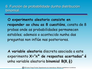 6. Función de probabilidade dunha distribución binomial. O experimento aleatorio consiste en responder ao chou as 8 cuestións , consta de 8 probas onde as probabilidades permanecen estables; ademais o acontecido nunha das preguntas non inflúe nas posteriores. A variable aleatoria  discreta asociada a este experimento  X=“nº de respostas acertadas”   é  unha variable aleatoria  binomial B(8,½) 