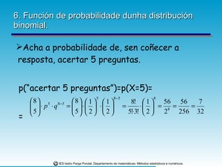 6. Función de probabilidade dunha distribución binomial. Acha a probabilidade de, sen coñecer a resposta, acertar 5 preguntas. p(“acertar 5 preguntas”)=p(X=5)= = 