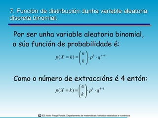 7. Función de distribución dunha variable aleatoria discreta binomial. Por ser unha variable aleatoria binomial, a súa función de probabilidade é: Como o número de extraccións é 4 entón: 