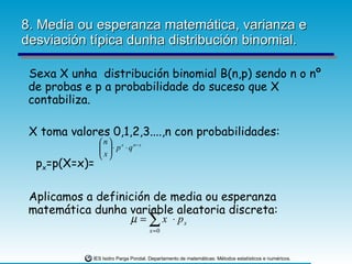 8. Media ou esperanza matemática, varianza e desviación típica dunha distribución binomial. Sexa X unha  distribución binomial B(n,p) sendo n o nº de probas e p a probabilidade do suceso que X contabiliza.  X toma valores 0,1,2,3....,n con probabilidades: p x =p(X=x)= Aplicamos a definición de media ou esperanza matemática dunha variable aleatoria discreta: 
