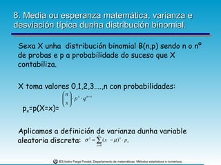 8. Media ou esperanza matemática, varianza e desviación típica dunha distribución binomial. Sexa X unha  distribución binomial B(n,p) sendo n o nº de probas e p a probabilidade do suceso que X contabiliza.  X toma valores 0,1,2,3....,n con probabilidades: p x =p(X=x)= Aplicamos a definición de varianza dunha variable aleatoria discreta: 