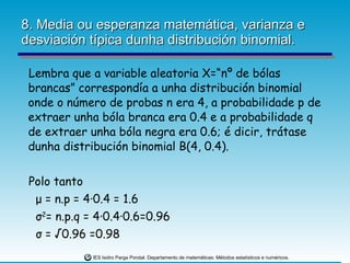 8. Media ou esperanza matemática, varianza e desviación típica dunha distribución binomial. Lembra que a variable aleatoria X=“nº de bólas brancas” correspondía a unha distribución binomial onde o número de probas n era 4, a probabilidade p de extraer unha bóla branca era 0.4 e a probabilidade q de extraer unha bóla negra era 0.6; é dicir, trátase dunha distribución binomial B(4, 0.4). Polo tanto  μ  = n.p = 4 ·0.4 = 1.6 σ 2 = n.p.q = 4 ·0.4·0.6=0.96 σ  = √0.96 =0.98 