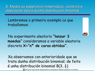 8. Media ou esperanza matemática, varianza e desviación típica dunha distribución binomial. Lembremos o primeiro exemplo co que traballamos: No experimento aleatorio  “lanzar 3 moedas”  consideramos a variable aleatoria discreta  X=“nº de caras   obtidas”. Xa observamos con anterioridade que se trata dunha distribución binomial; de feito é unha distribución binomial B(3, ½)  