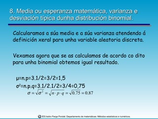8. Media ou esperanza matemática, varianza e desviación típica dunha distribución binomial. Calcularamos a súa media e a súa varianza atendendo á definición xeral para unha variable aleatoria discreta. Vexamos agora que se as calculamos de acordo co dito para unha binomial obtemos igual resultado. μ =n.p=3.1/2=3/2=1,5 σ 2 =n.p.q=3.1/2.1/2=3/4=0,75 
